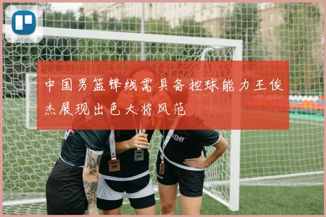 中国男篮锋线需具备控球能力王俊杰展现出色大将风范