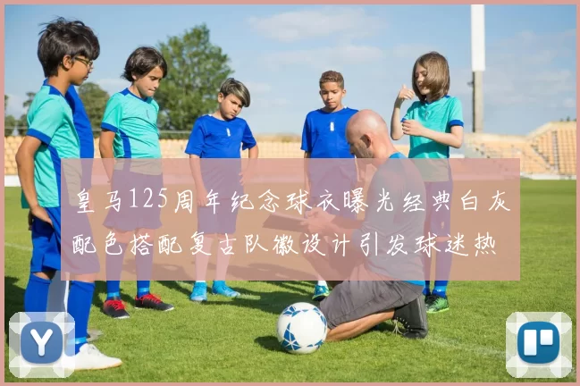 皇马125周年纪念球衣曝光经典白灰配色搭配复古队徽设计引发球迷热议