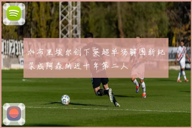 加布里埃尔创下英超单场解围新纪录成阿森纳近十年第二人