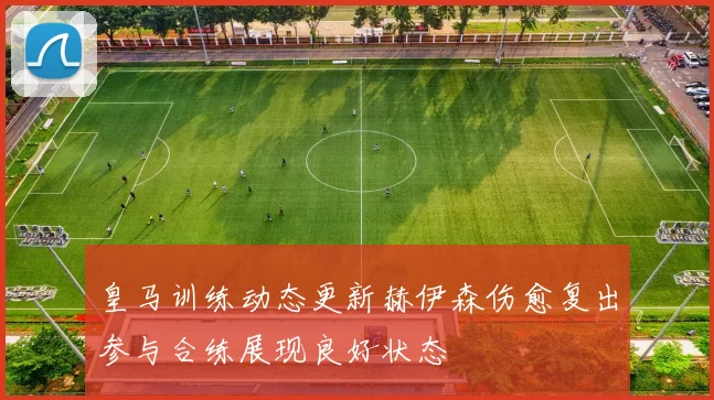 皇马训练动态更新赫伊森伤愈复出参与合练展现良好状态