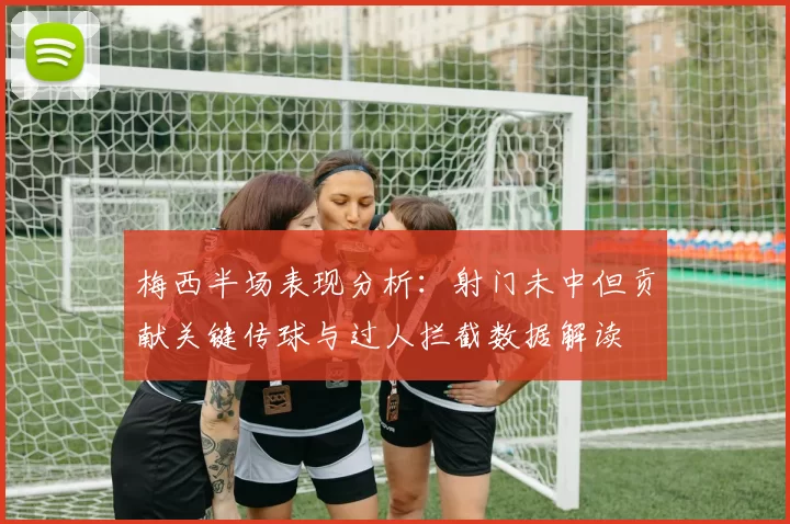 梅西半场表现分析：射门未中但贡献关键传球与过人拦截数据解读