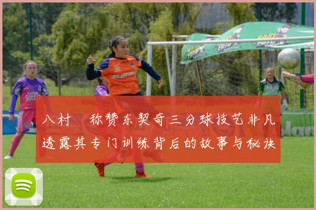 八村塁称赞东契奇三分球技艺非凡透露其专门训练背后的故事与秘诀