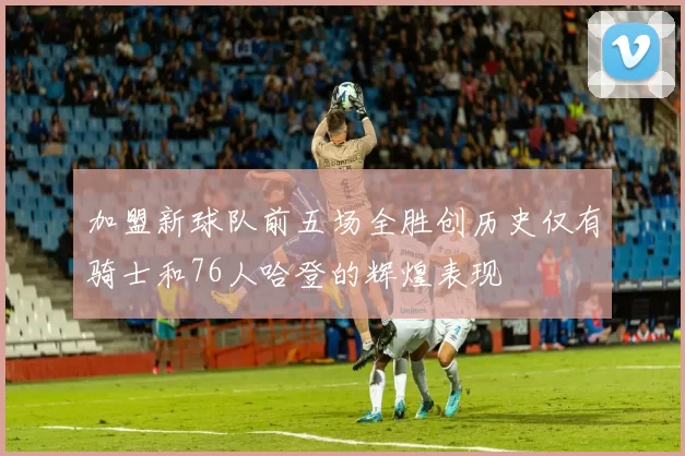 加盟新球队前五场全胜创历史仅有骑士和76人哈登的辉煌表现