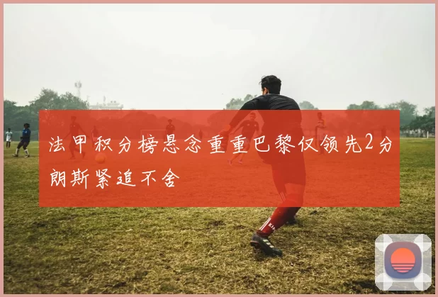 法甲积分榜悬念重重巴黎仅领先2分朗斯紧追不舍