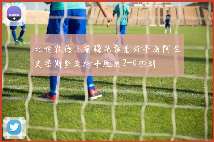 北伦敦德比前瞻老雷看好平局阿兰史密斯坚定枪手胜利2-0热刺