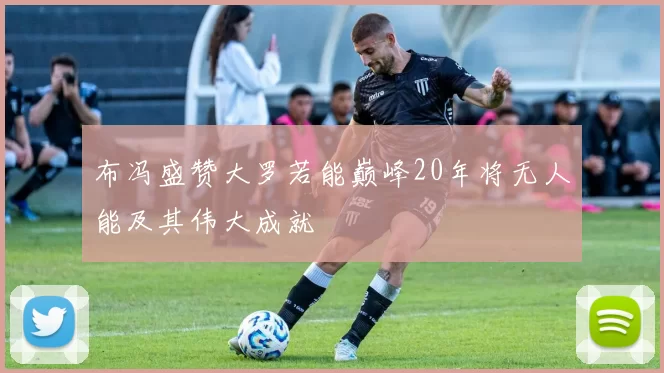 布冯盛赞大罗若能巅峰20年将无人能及其伟大成就