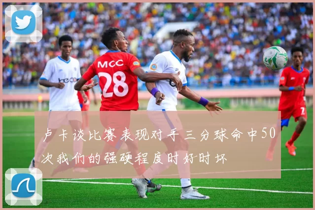 卢卡谈比赛表现对手三分球命中50次我们的强硬程度时好时坏