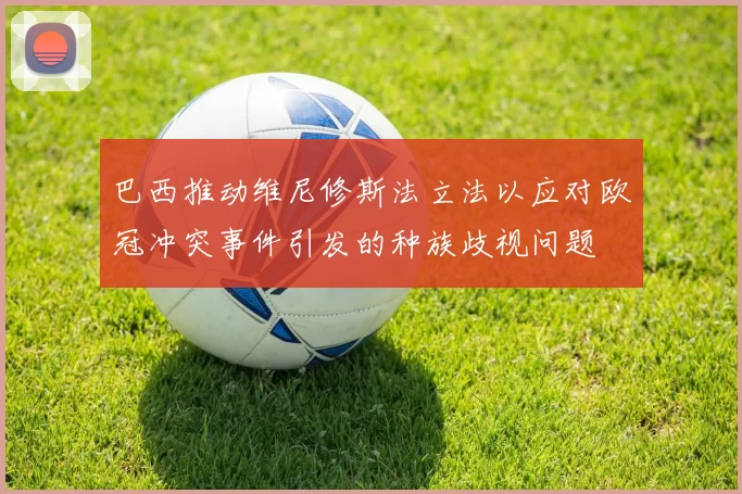 巴西推动维尼修斯法立法以应对欧冠冲突事件引发的种族歧视问题