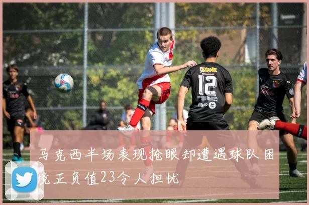 马克西半场表现抢眼却遭遇球队困境正负值23令人担忧