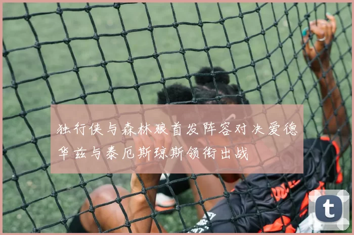 独行侠与森林狼首发阵容对决爱德华兹与泰厄斯琼斯领衔出战
