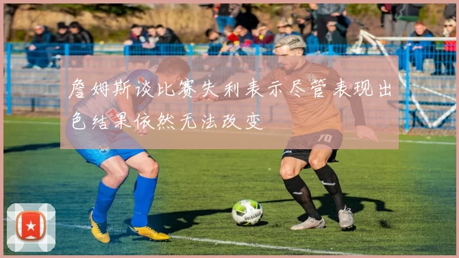 詹姆斯谈比赛失利表示尽管表现出色结果依然无法改变