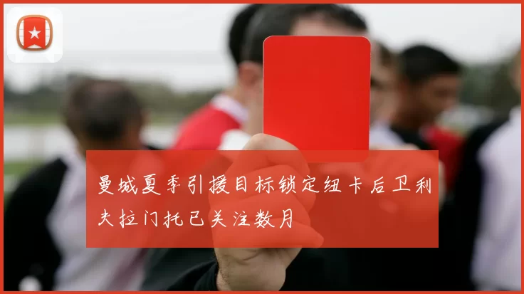 曼城夏季引援目标锁定纽卡后卫利夫拉门托已关注数月