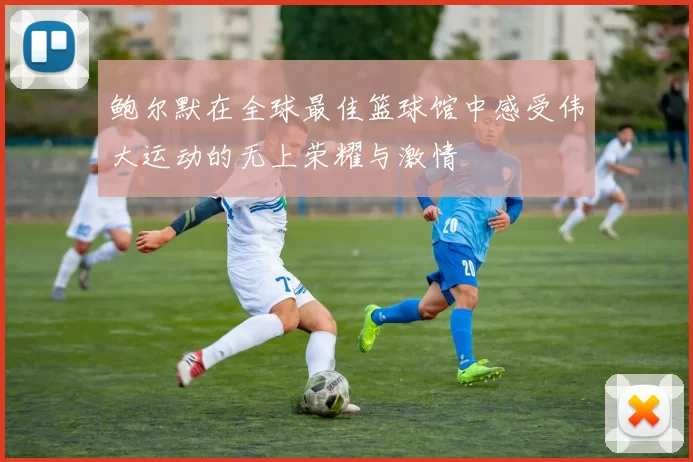 鲍尔默在全球最佳篮球馆中感受伟大运动的无上荣耀与激情