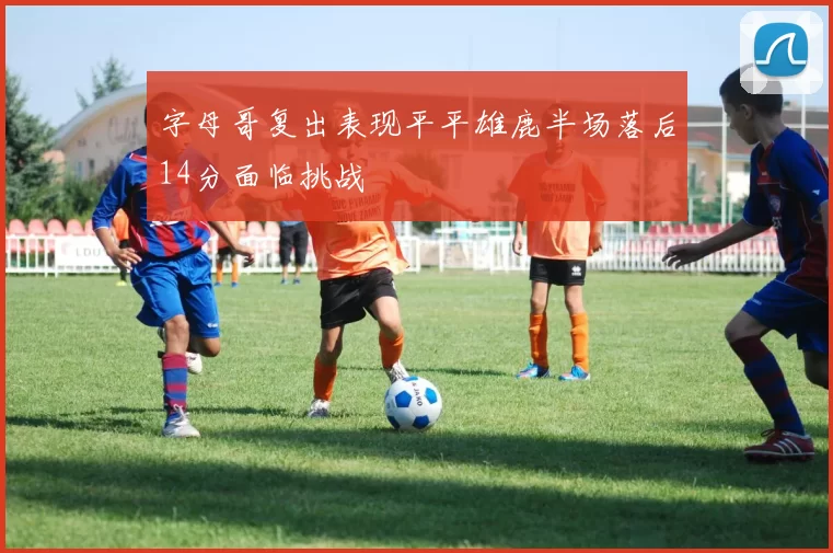 字母哥复出表现平平雄鹿半场落后14分面临挑战