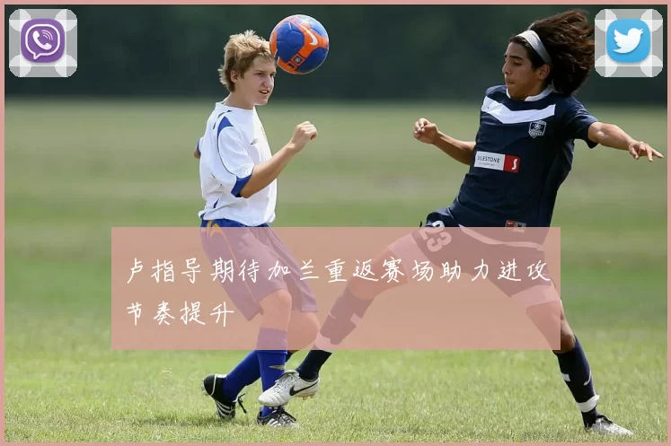 卢指导期待加兰重返赛场助力进攻节奏提升