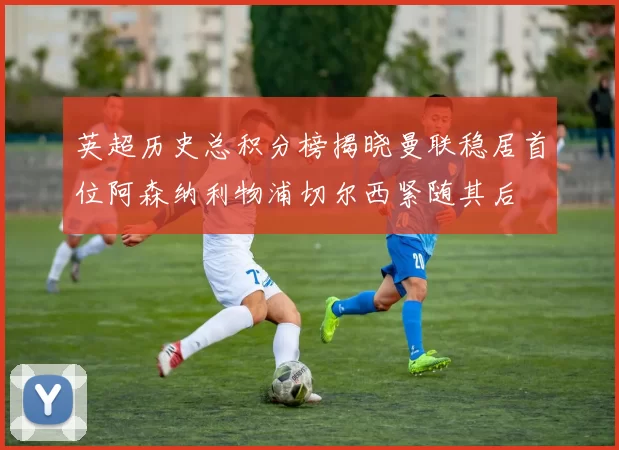 英超历史总积分榜揭晓曼联稳居首位阿森纳利物浦切尔西紧随其后
