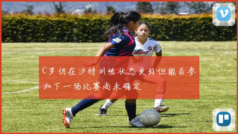C罗仍在沙特训练状态良好但能否参加下一场比赛尚未确定