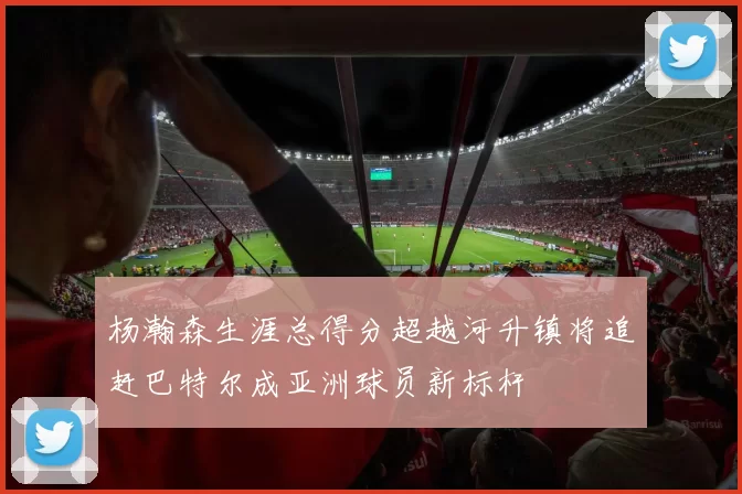 杨瀚森生涯总得分超越河升镇将追赶巴特尔成亚洲球员新标杆