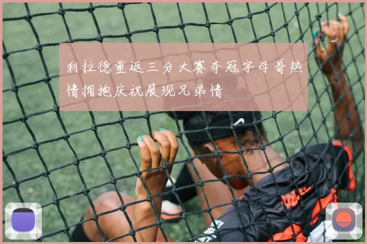 利拉德重返三分大赛夺冠字母哥热情拥抱庆祝展现兄弟情