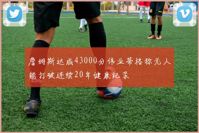 詹姆斯达成43000分伟业蒂格称无人能打破连续20年健康纪录