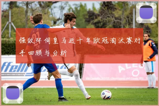 强敌环伺皇马近十年欧冠淘汰赛对手回顾与分析