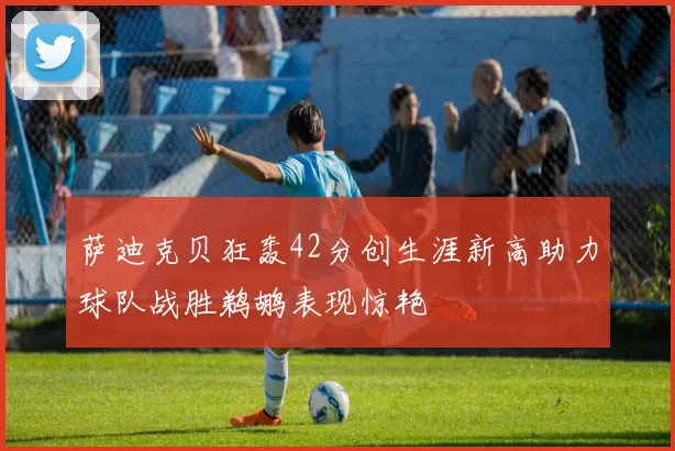 萨迪克贝狂轰42分创生涯新高助力球队战胜鹈鹕表现惊艳