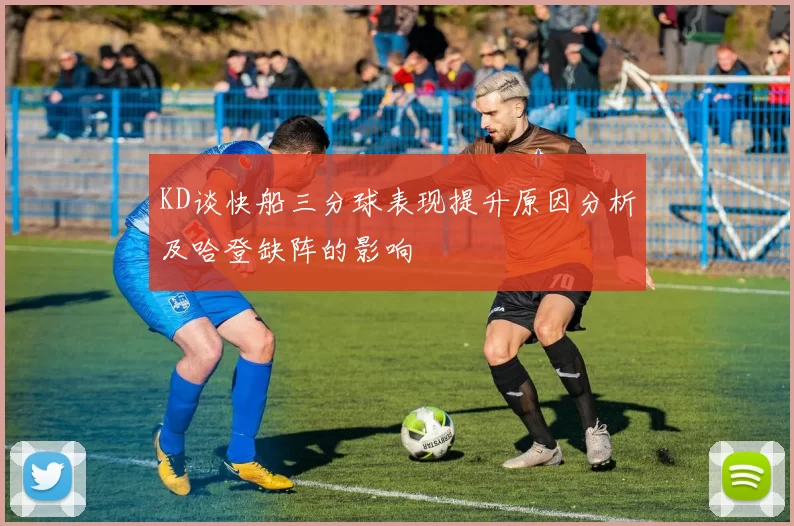 KD谈快船三分球表现提升原因分析及哈登缺阵的影响