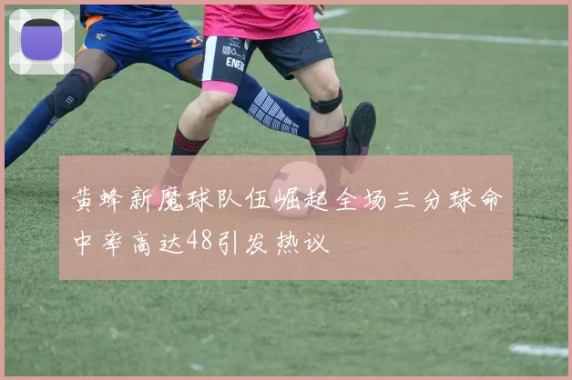 黄蜂新魔球队伍崛起全场三分球命中率高达48引发热议