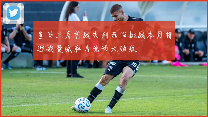 皇马三月首战失利面临挑战本月将迎战曼城和马竞两大劲敌
