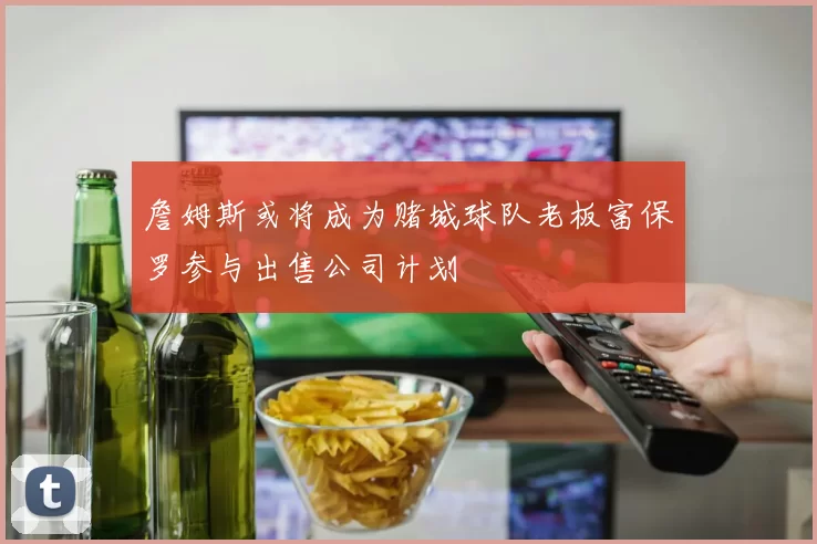 詹姆斯或将成为赌城球队老板富保罗参与出售公司计划