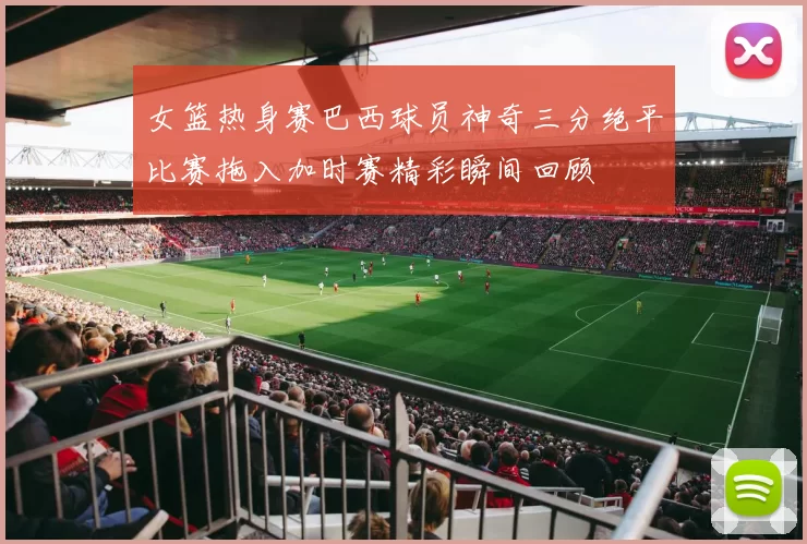 女篮热身赛巴西球员神奇三分绝平比赛拖入加时赛精彩瞬间回顾