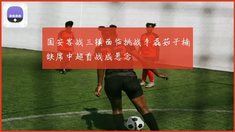 国安客战三镇面临挑战李磊茹子楠缺席中超首战成悬念